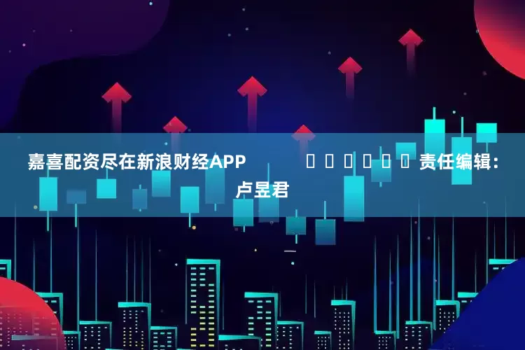 嘉喜配资尽在新浪财经APP            						责任编辑：卢昱君
