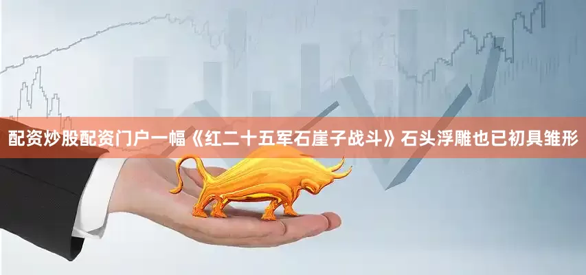 配资炒股配资门户一幅《红二十五军石崖子战斗》石头浮雕也已初具雏形