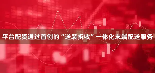 平台配资通过首创的“送装拆收”一体化末端配送服务