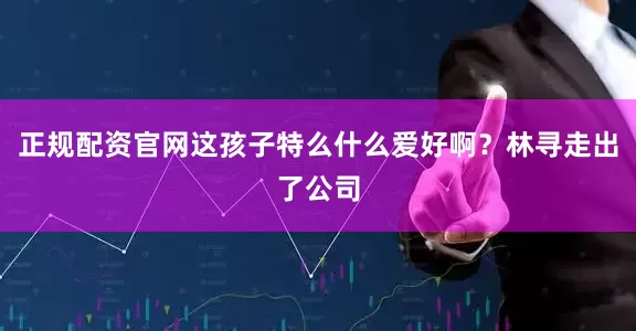 正规配资官网这孩子特么什么爱好啊？林寻走出了公司