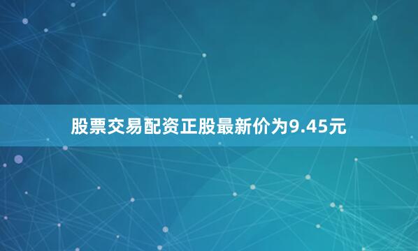 股票交易配资正股最新价为9.45元