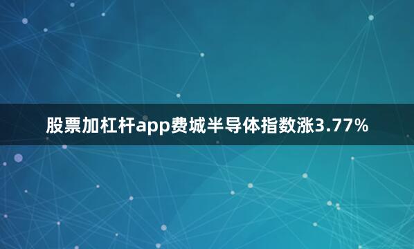 股票加杠杆app费城半导体指数涨3.77%