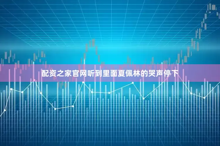 配资之家官网听到里面夏佩林的哭声停下