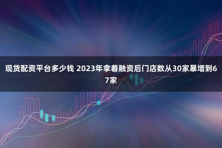现货配资平台多少钱 2023年拿着融资后门店数从30家暴增到67家