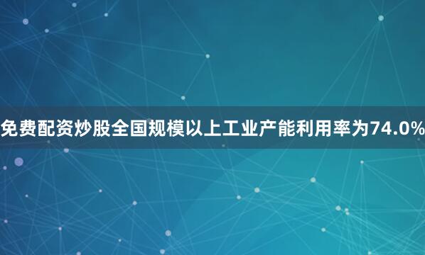 免费配资炒股全国规模以上工业产能利用率为74.0%