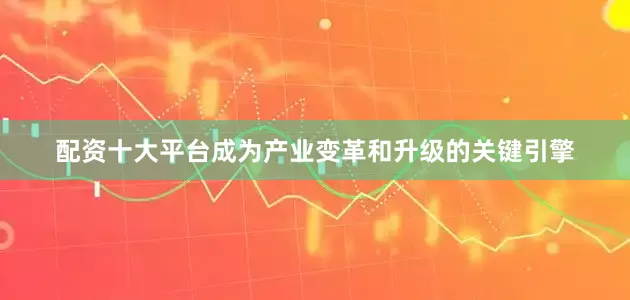 配资十大平台成为产业变革和升级的关键引擎