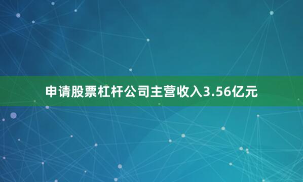 申请股票杠杆公司主营收入3.56亿元