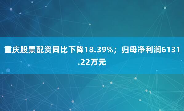 重庆股票配资同比下降18.39%；归母净利润6131.22万元