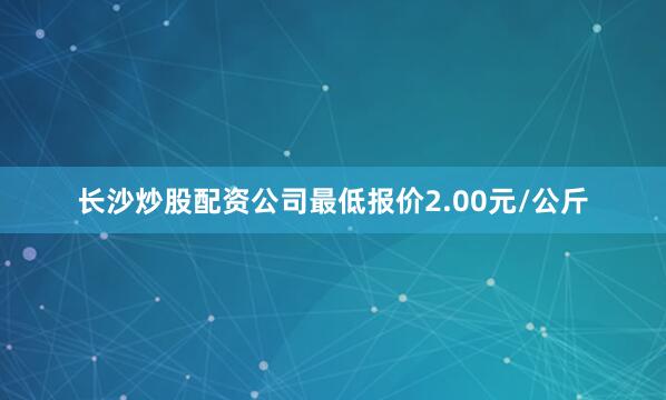 长沙炒股配资公司最低报价2.00元/公斤