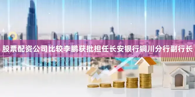 股票配资公司比较李鹏获批担任长安银行铜川分行副行长