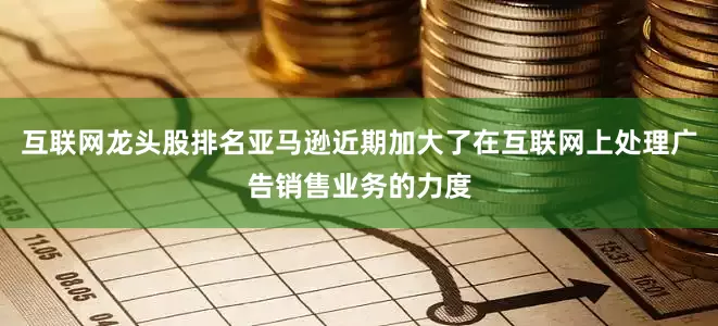 互联网龙头股排名亚马逊近期加大了在互联网上处理广告销售业务的力度