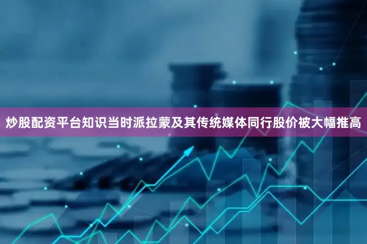 炒股配资平台知识当时派拉蒙及其传统媒体同行股价被大幅推高