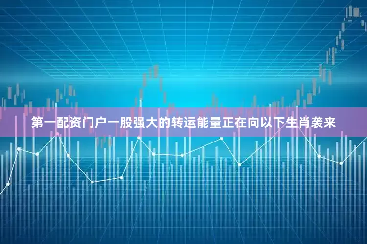 第一配资门户一股强大的转运能量正在向以下生肖袭来