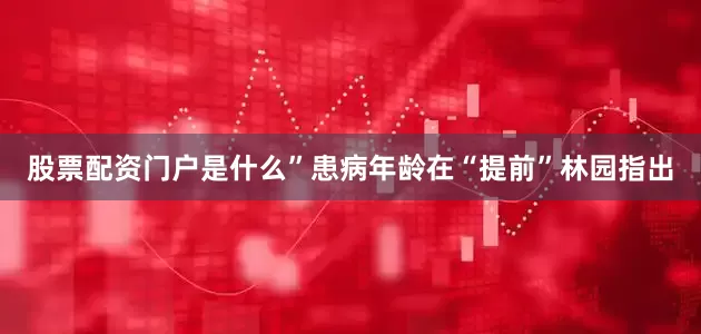 股票配资门户是什么”患病年龄在“提前”林园指出