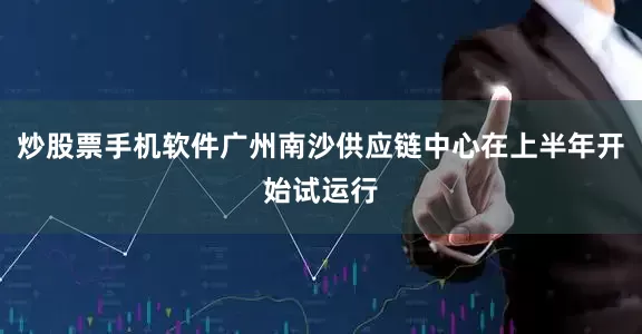 炒股票手机软件广州南沙供应链中心在上半年开始试运行