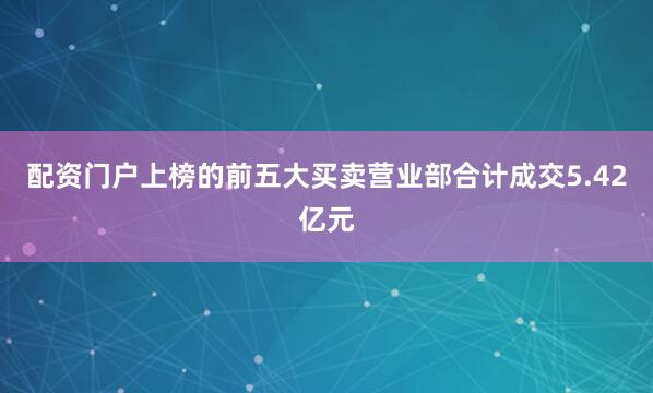 配资门户上榜的前五大买卖营业部合计成交5.42亿元