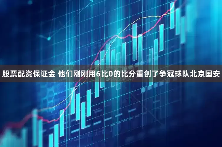 股票配资保证金 他们刚刚用6比0的比分重创了争冠球队北京国安