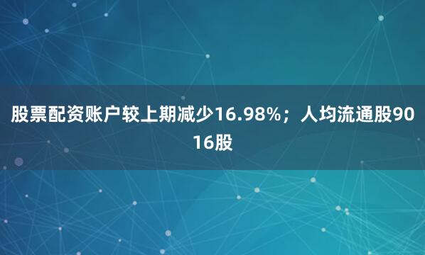 股票配资账户较上期减少16.98%;人均流通股9016股