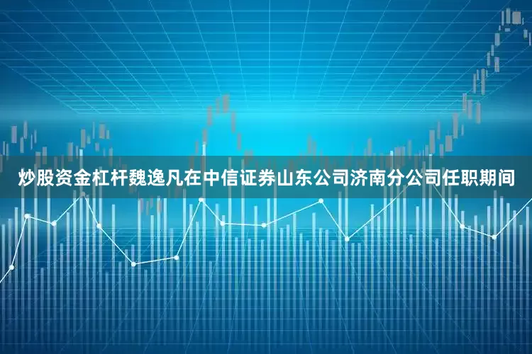 炒股资金杠杆魏逸凡在中信证券山东公司济南分公司任职期间