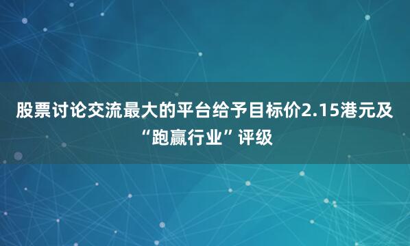 股票讨论交流最大的平台给予目标价2.15港元及“跑赢行业”评级