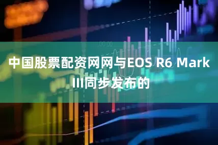 中国股票配资网网与EOS R6 Mark III同步发布的