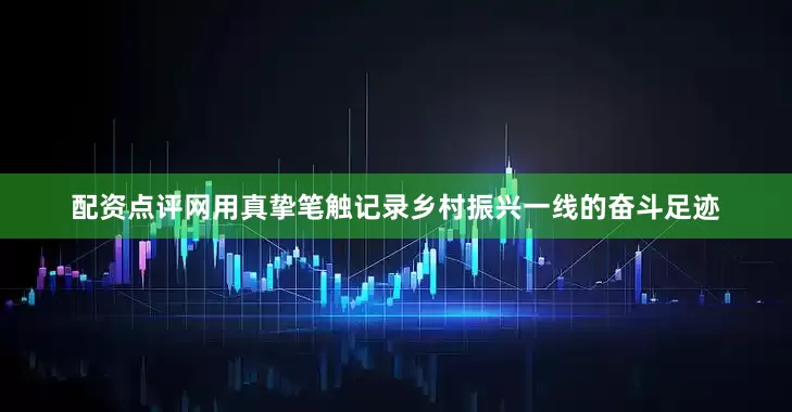 配资点评网用真挚笔触记录乡村振兴一线的奋斗足迹