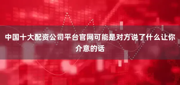 中国十大配资公司平台官网可能是对方说了什么让你介意的话