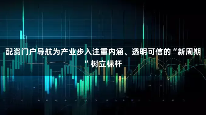 配资门户导航为产业步入注重内涵、透明可信的“新周期”树立标杆