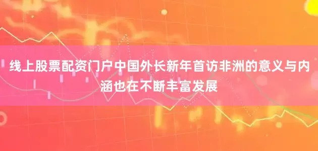线上股票配资门户中国外长新年首访非洲的意义与内涵也在不断丰富发展
