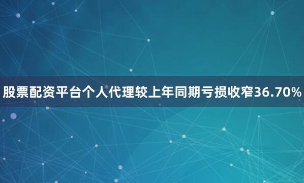 股票配资平台个人代理较上年同期亏损收窄36.70%