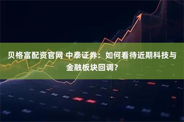 贝格富配资官网 中泰证券：如何看待近期科技与金融板块回调？