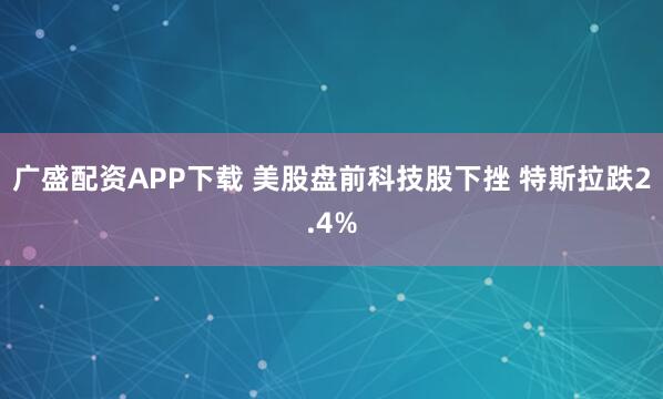 广盛配资APP下载 美股盘前科技股下挫 特斯拉跌2.4%