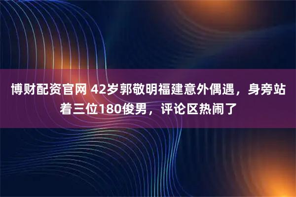 博财配资官网 42岁郭敬明福建意外偶遇，身旁站着三位180俊男，评论区热闹了