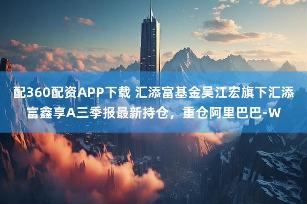 配360配资APP下载 汇添富基金吴江宏旗下汇添富鑫享A三季报最新持仓，重仓阿里巴巴-W