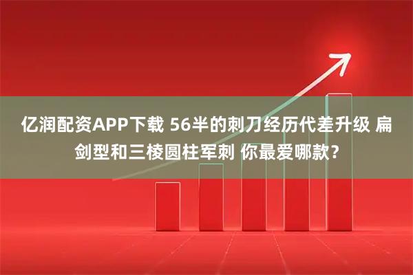 亿润配资APP下载 56半的刺刀经历代差升级 扁剑型和三棱圆柱军刺 你最爱哪款？