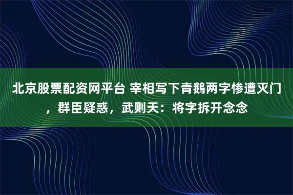 北京股票配资网平台 宰相写下青鵝两字惨遭灭门，群臣疑惑，武则天：将字拆开念念