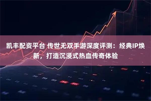 凯丰配资平台 传世无双手游深度评测：经典IP焕新，打造沉浸式热血传奇体验