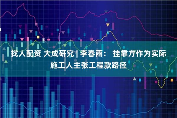 找人配资 大成研究 | 李春雨： 挂靠方作为实际施工人主张工程款路径