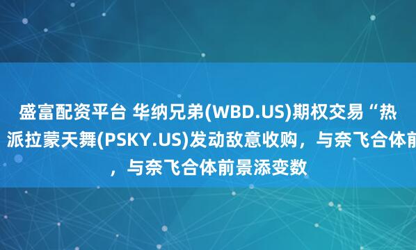 盛富配资平台 华纳兄弟(WBD.US)期权交易“热炒短线”：派拉蒙天舞(PSKY.US)发动敌意收购，与奈飞合体前景添变数