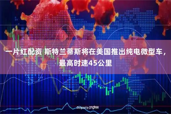 一片红配资 斯特兰蒂斯将在美国推出纯电微型车，最高时速45公里