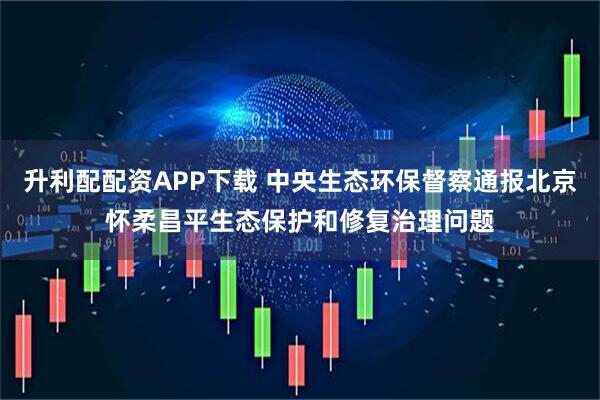 升利配配资APP下载 中央生态环保督察通报北京怀柔昌平生态保护和修复治理问题