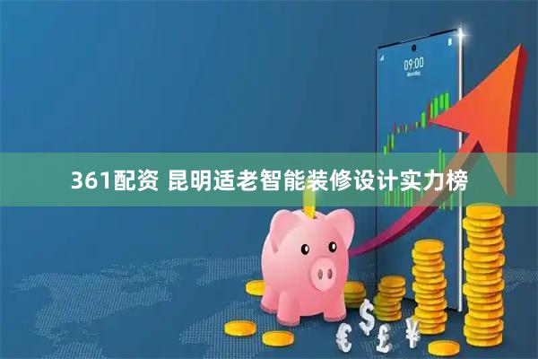 361配资 昆明适老智能装修设计实力榜