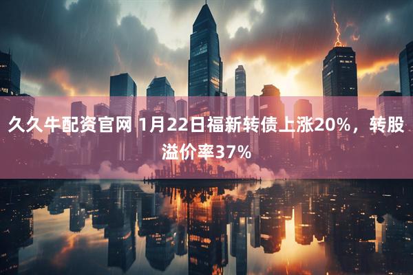 久久牛配资官网 1月22日福新转债上涨20%，转股溢价率37%