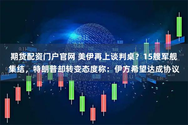 期货配资门户官网 美伊再上谈判桌？15艘军舰集结，特朗普却转变态度称：伊方希望达成协议