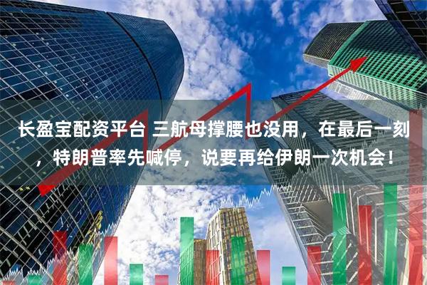 长盈宝配资平台 三航母撑腰也没用，在最后一刻，特朗普率先喊停，说要再给伊朗一次机会！