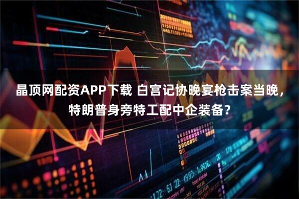 晶顶网配资APP下载 白宫记协晚宴枪击案当晚，特朗普身旁特工配中企装备？