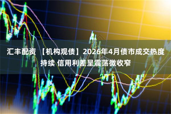 汇丰配资 【机构观债】2026年4月债市成交热度持续 信用利差呈震荡微收窄